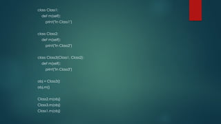 class Class1:
def m(self):
print("In Class1")
class Class2:
def m(self):
print("In Class2")
class Class3(Class1, Class2):
def m(self):
print("In Class3")
obj = Class3()
obj.m()
Class2.m(obj)
Class3.m(obj)
Class1.m(obj)
 