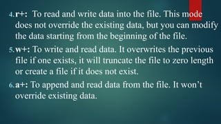 4.r+: To read and write data into the file. This mode
does not override the existing data, but you can modify
the data starting from the beginning of the file.
5.w+: To write and read data. It overwrites the previous
file if one exists, it will truncate the file to zero length
or create a file if it does not exist.
6.a+: To append and read data from the file. It won’t
override existing data.
 