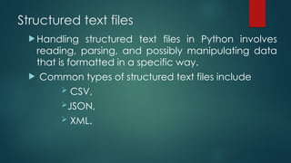 Structured text files
 Handling structured text files in Python involves
reading, parsing, and possibly manipulating data
that is formatted in a specific way.
 Common types of structured text files include
 CSV,
JSON,
 XML.
 