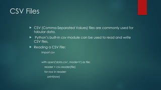 CSV Files
 CSV (Comma-Separated Values) files are commonly used for
tabular data.
 Python’s built-in csv module can be used to read and write
CSV files.
 Reading a CSV File:
import csv
with open('data.csv', mode='r') as file:
reader = csv.reader(file)
for row in reader:
print(row)
 