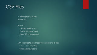 CSV Files
 Writing to a CSV File:
import csv
data = [
['Name', 'Age', 'City'],
['Alice', 30, 'New York'],
['Bob', 25, 'Los Angeles']
]
with open('data.csv', mode='w', newline='') as file:
writer = csv.writer(file)
writer.writerows(data)
 