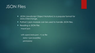 JSON Files
 JSON (JavaScript Object Notation) is a popular format for
data interchange.
 Python’s json module can be used to handle JSON files.
 Reading a JSON File:
import json
with open('data.json', 'r') as file:
data = json.load(file)
print(data)
 
