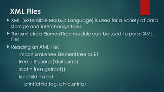 XML Files
 XML (eXtensible Markup Language) is used for a variety of data
storage and interchange tasks.
 The xml.etree.ElementTree module can be used to parse XML
files.
 Reading an XML File:
import xml.etree.ElementTree as ET
tree = ET.parse('data.xml')
root = tree.getroot()
for child in root:
print(child.tag, child.attrib)
 