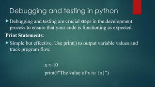 Debugging and testing in python
 Debugging and testing are crucial steps in the development
process to ensure that your code is functioning as expected.
Print Statements:
 Simple but effective. Use print() to output variable values and
track program flow.
x = 10
print(f"The value of x is: {x}")
 