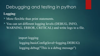 Debugging and testing in python
Logging:
 More flexible than print statements.
 You can set different logging levels (DEBUG, INFO,
WARNING, ERROR, CRITICAL) and write logs to a file.
import logging
logging.basicConfig(level=logging.DEBUG)
logging.debug("This is a debug message")
 
