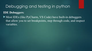 Debugging and testing in python
IDE Debuggers:
 Most IDEs (like PyCharm, VS Code) have built-in debuggers
that allow you to set breakpoints, step through code, and inspect
variables.
 