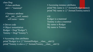 class Dog:
# class attribute
attr1 = "mammal"
# Instance attribute
def __init__(self, name):
self.name = name
# Driver code
# Object instantiation
Rodger = Dog("Rodger")
Tommy = Dog("Tommy")
# Accessing class attributes
print("Rodger is a {}".format(Rodger.__class__.attr1))
print("Tommy is also a {}".format(Tommy.__class__.attr1))
# Accessing instance attributes
print("My name is {}".format(Rodger.name))
print("My name is {}".format(Tommy.name))
o/p:
Rodger is a mammal
Tommy is also a mammal
My name is Rodger
My name is Tommy
 