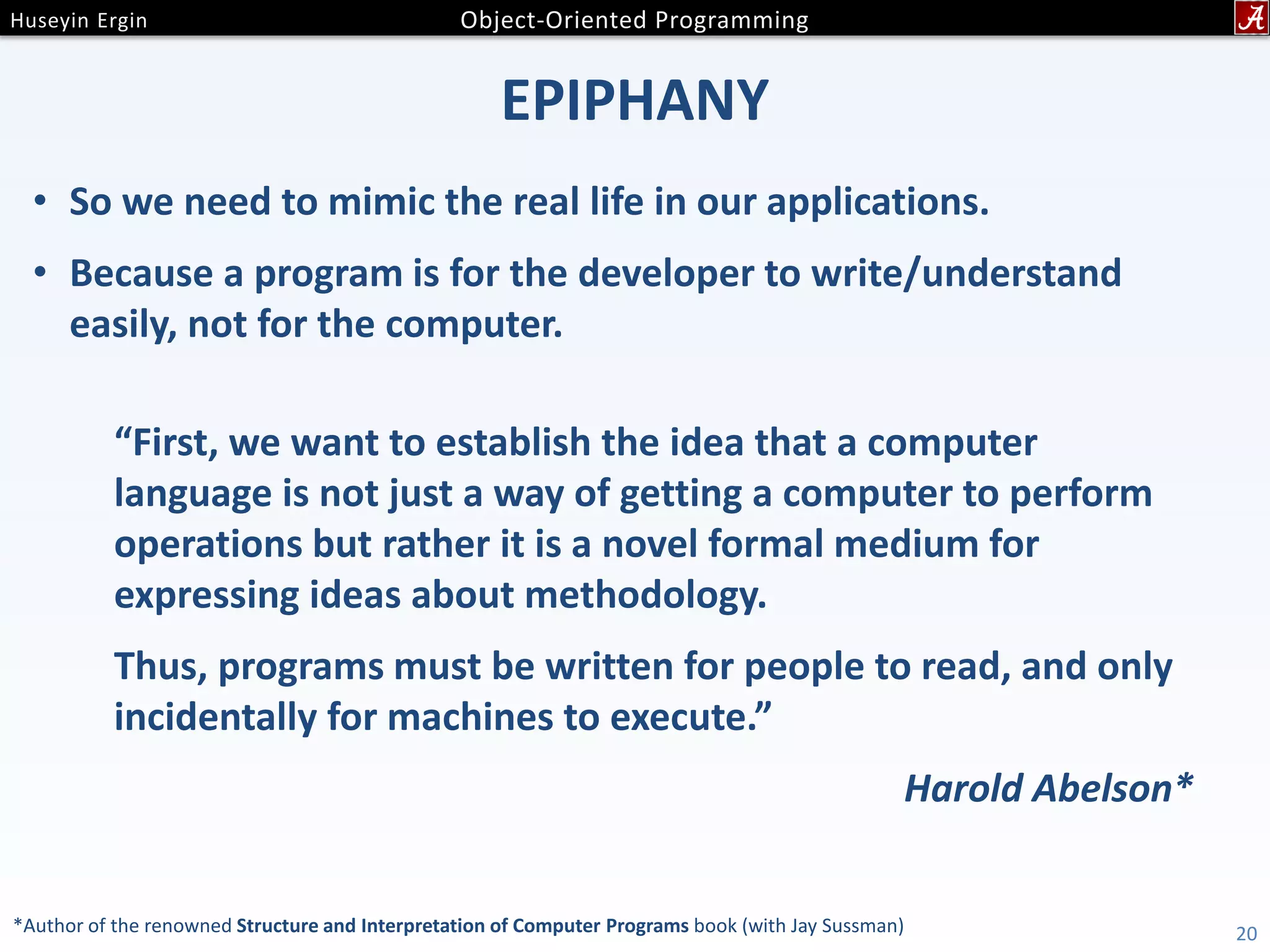 EPIPHANY • So we need to mimic the real life in our applications. • Because a program is for the developer to write/understand easily, not for the computer. 20*Author of the renowned Structure and Interpretation of Computer Programs book (with Jay Sussman) “First, we want to establish the idea that a computer language is not just a way of getting a computer to perform operations but rather it is a novel formal medium for expressing ideas about methodology. Thus, programs must be written for people to read, and only incidentally for machines to execute.” Harold Abelson* 
