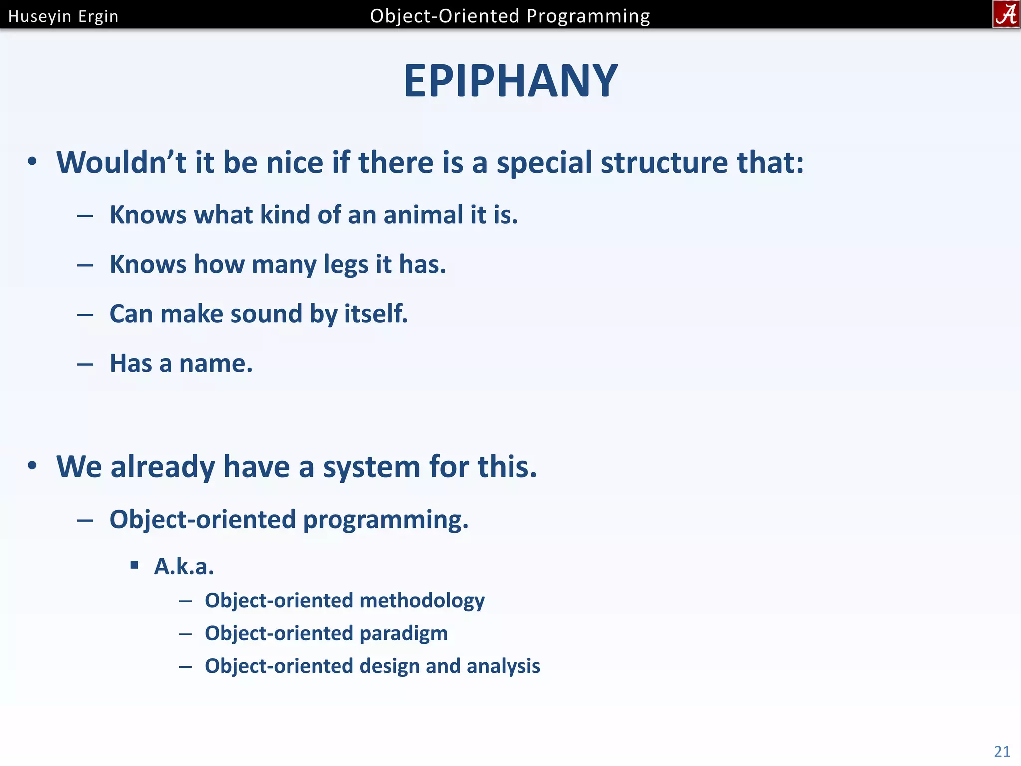 EPIPHANY • Wouldn’t it be nice if there is a special structure that: – Knows what kind of an animal it is. – Knows how many legs it has. – Can make sound by itself. – Has a name. • We already have a system for this. – Object-oriented programming.  A.k.a. – Object-oriented methodology – Object-oriented paradigm – Object-oriented design and analysis 21 