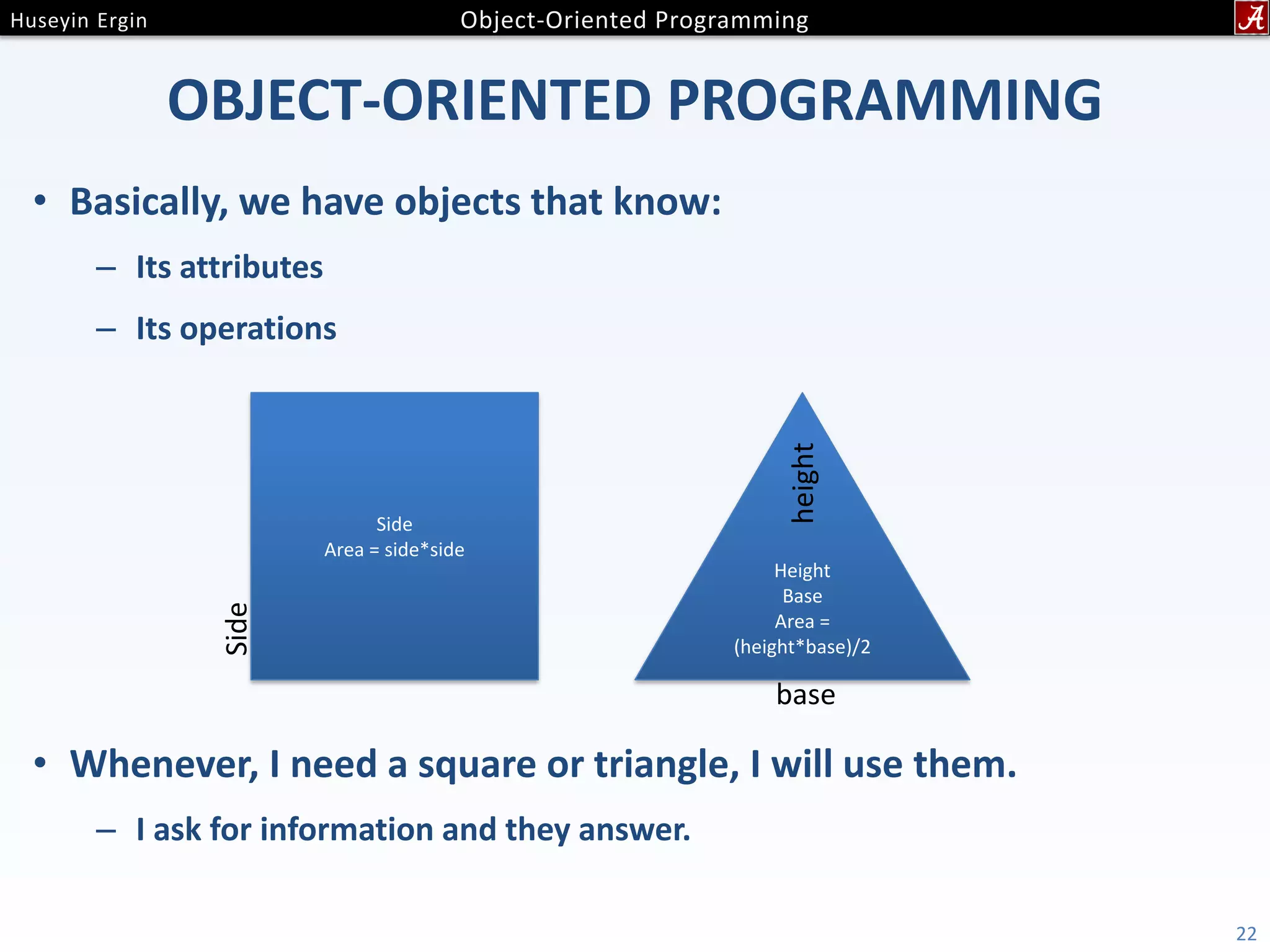 OBJECT-ORIENTED PROGRAMMING • Basically, we have objects that know: – Its attributes – Its operations • Whenever, I need a square or triangle, I will use them. – I ask for information and they answer. 22 Side Area = side*side Side Height Base Area = (height*base)/2 height base 