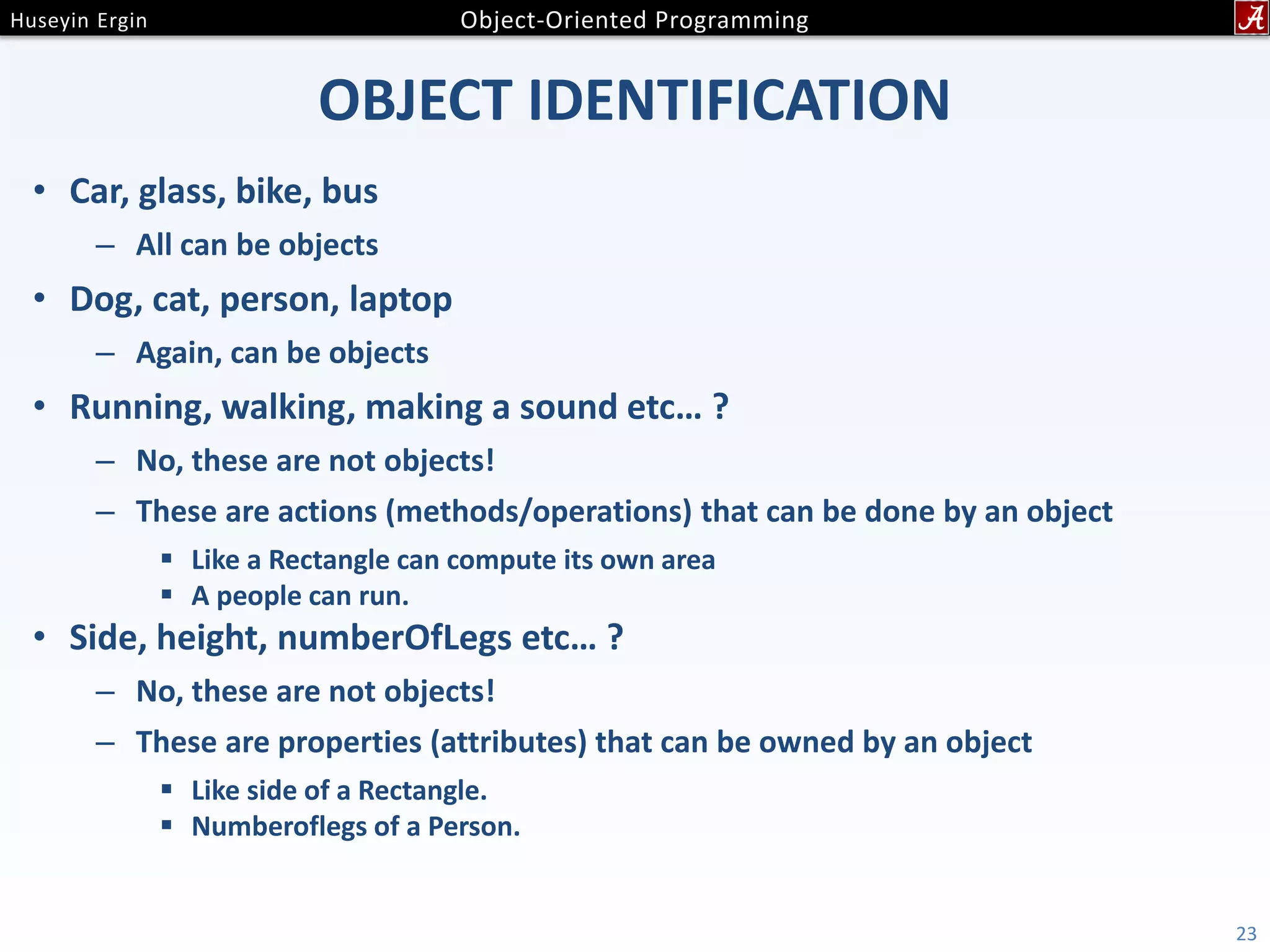 OBJECT IDENTIFICATION • Car, glass, bike, bus – All can be objects • Dog, cat, person, laptop – Again, can be objects • Running, walking, making a sound etc… ? – No, these are not objects! – These are actions (methods/operations) that can be done by an object  Like a Rectangle can compute its own area  A people can run. • Side, height, numberOfLegs etc… ? – No, these are not objects! – These are properties (attributes) that can be owned by an object  Like side of a Rectangle.  Numberoflegs of a Person. 23 