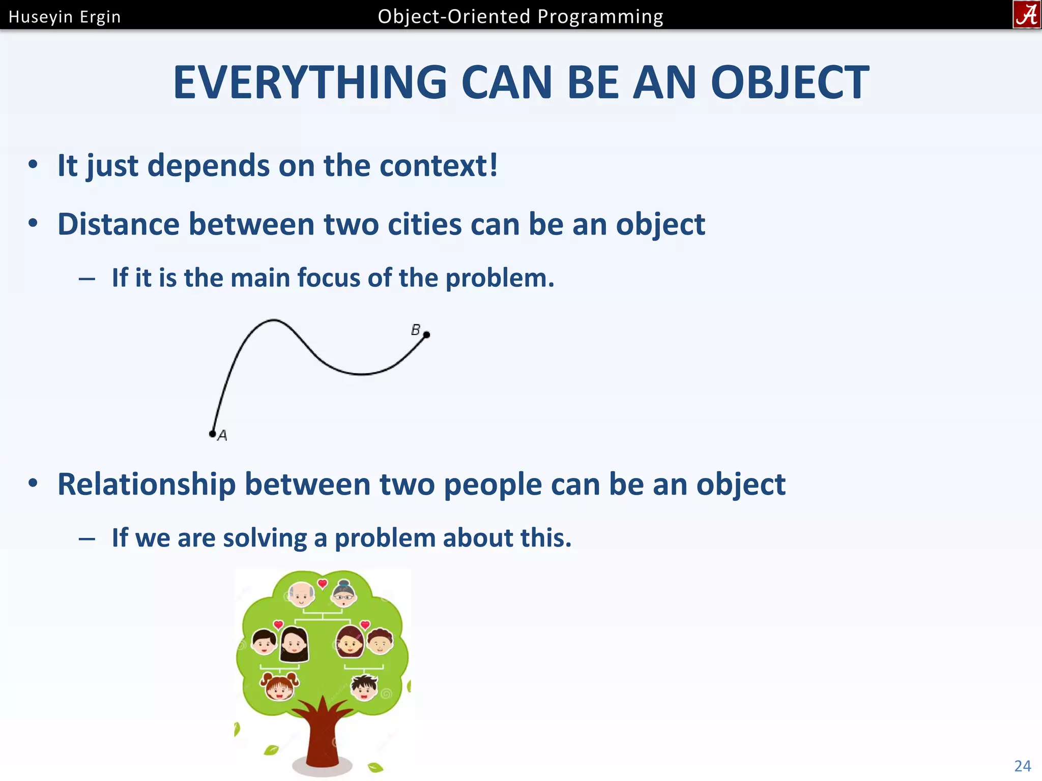 EVERYTHING CAN BE AN OBJECT • It just depends on the context! • Distance between two cities can be an object – If it is the main focus of the problem. • Relationship between two people can be an object – If we are solving a problem about this. 24 