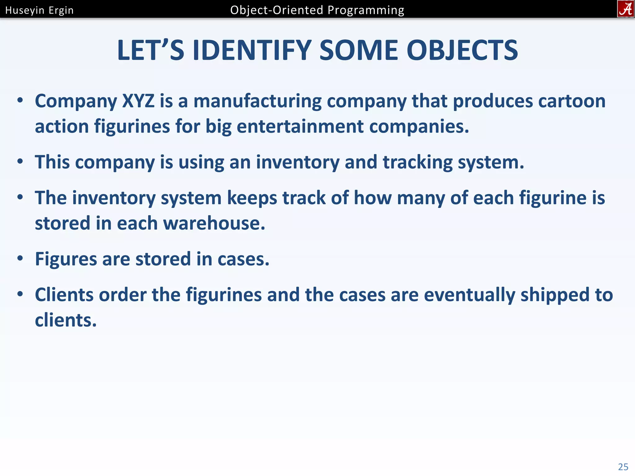 LET’S IDENTIFY SOME OBJECTS • Company XYZ is a manufacturing company that produces cartoon action figurines for big entertainment companies. • This company is using an inventory and tracking system. • The inventory system keeps track of how many of each figurine is stored in each warehouse. • Figures are stored in cases. • Clients order the figurines and the cases are eventually shipped to clients. 25 