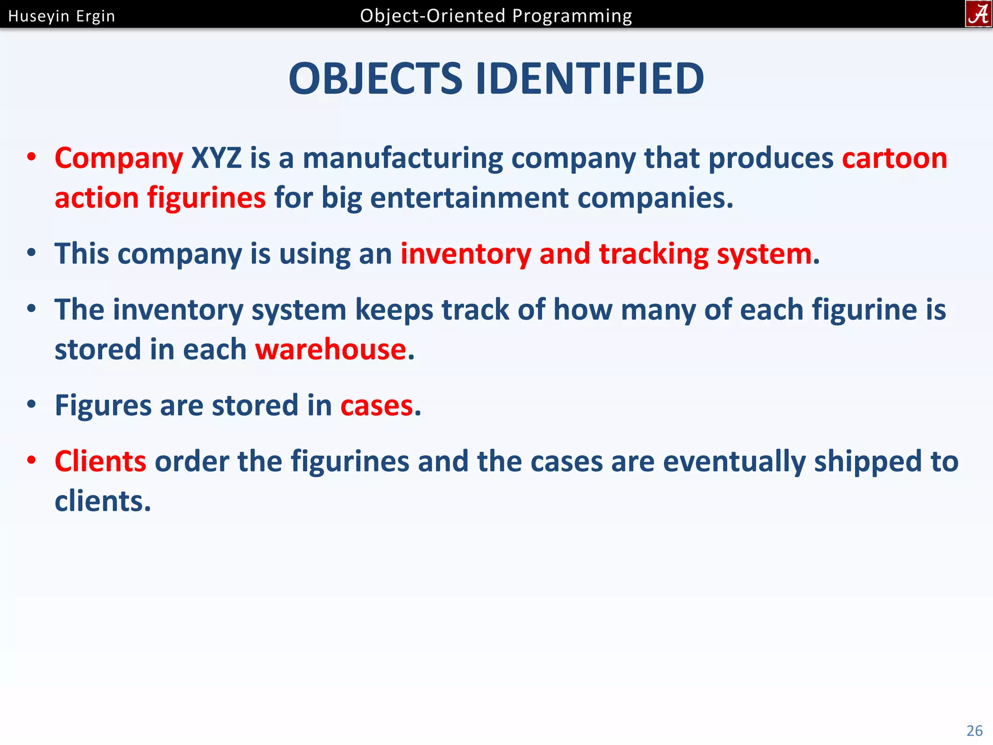 OBJECTS IDENTIFIED • Company XYZ is a manufacturing company that produces cartoon action figurines for big entertainment companies. • This company is using an inventory and tracking system. • The inventory system keeps track of how many of each figurine is stored in each warehouse. • Figures are stored in cases. • Clients order the figurines and the cases are eventually shipped to clients. 26 
