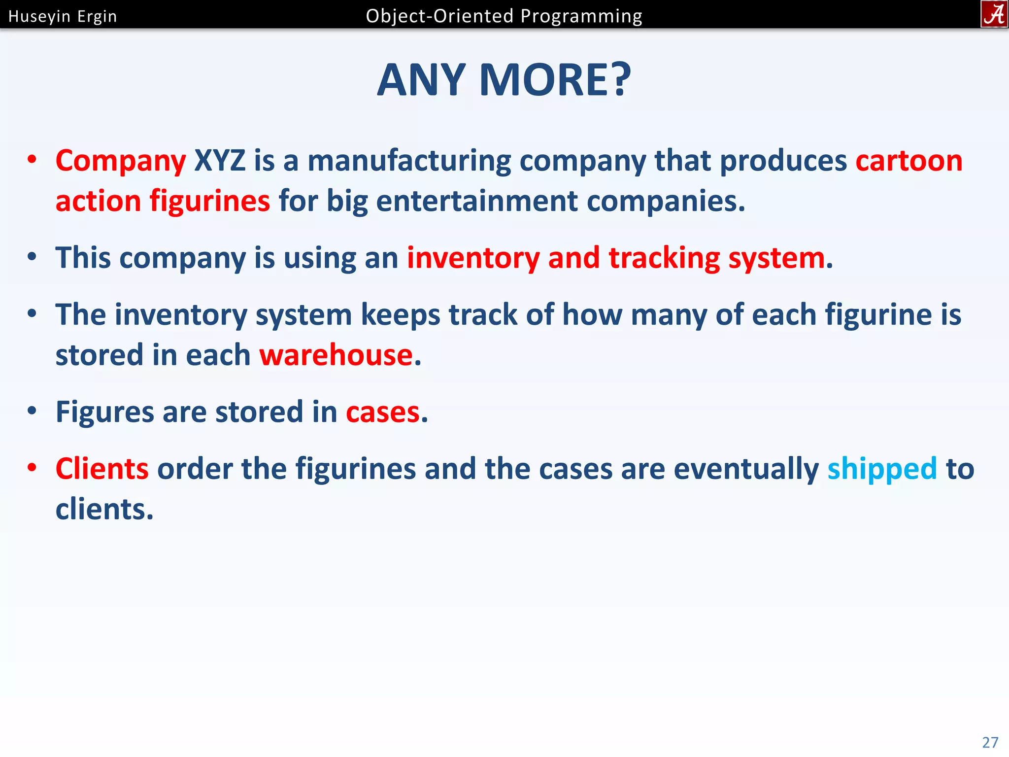 ANY MORE? • Company XYZ is a manufacturing company that produces cartoon action figurines for big entertainment companies. • This company is using an inventory and tracking system. • The inventory system keeps track of how many of each figurine is stored in each warehouse. • Figures are stored in cases. • Clients order the figurines and the cases are eventually shipped to clients. 27 