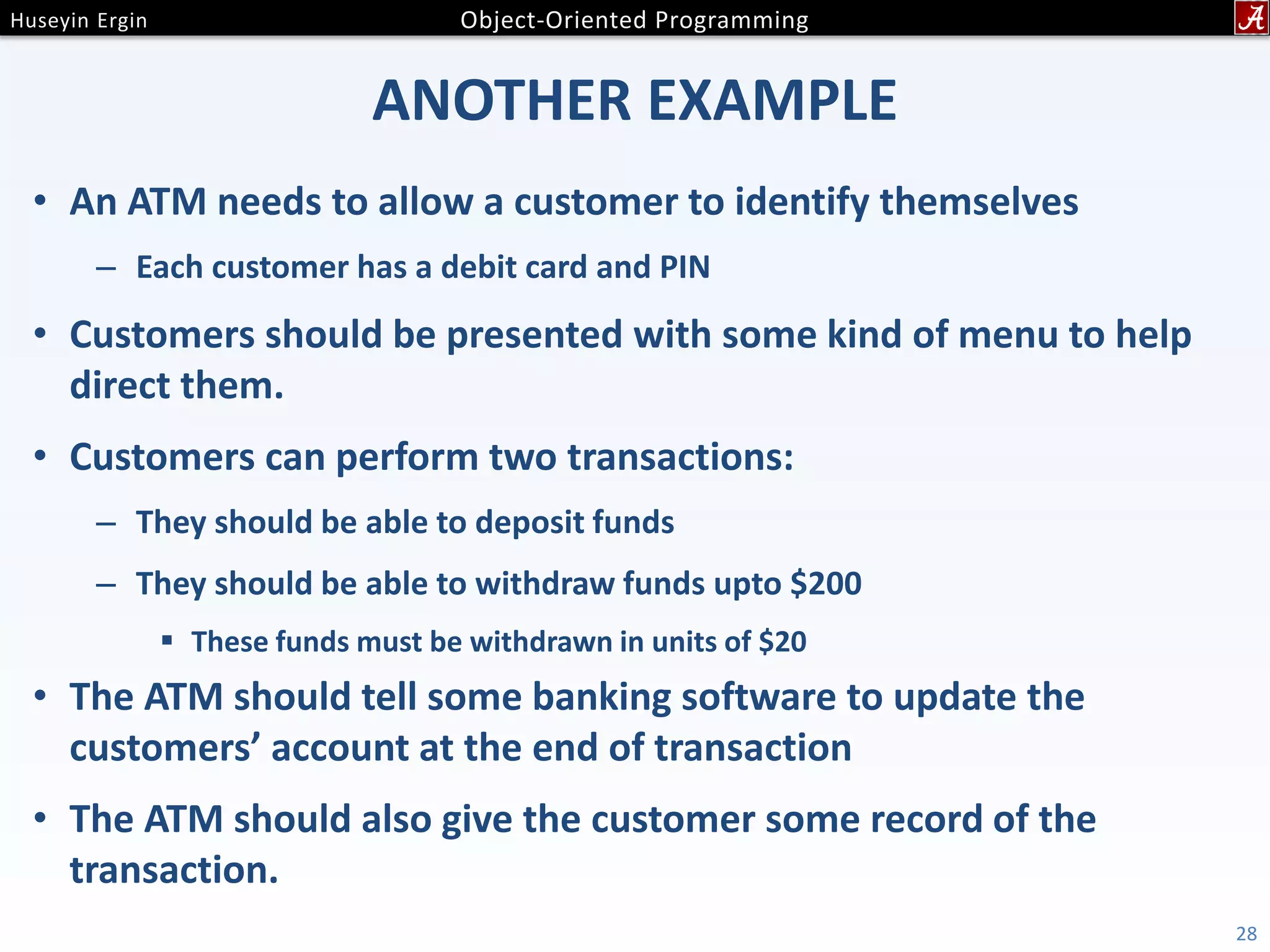 ANOTHER EXAMPLE • An ATM needs to allow a customer to identify themselves – Each customer has a debit card and PIN • Customers should be presented with some kind of menu to help direct them. • Customers can perform two transactions: – They should be able to deposit funds – They should be able to withdraw funds upto $200  These funds must be withdrawn in units of $20 • The ATM should tell some banking software to update the customers’ account at the end of transaction • The ATM should also give the customer some record of the transaction. 28 