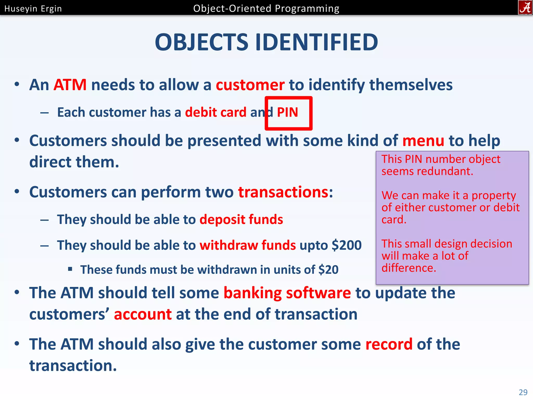 OBJECTS IDENTIFIED • An ATM needs to allow a customer to identify themselves – Each customer has a debit card and PIN • Customers should be presented with some kind of menu to help direct them. • Customers can perform two transactions: – They should be able to deposit funds – They should be able to withdraw funds upto $200  These funds must be withdrawn in units of $20 • The ATM should tell some banking software to update the customers’ account at the end of transaction • The ATM should also give the customer some record of the transaction. 29 This PIN number object seems redundant. We can make it a property of either customer or debit card. This small design decision will make a lot of difference. 
