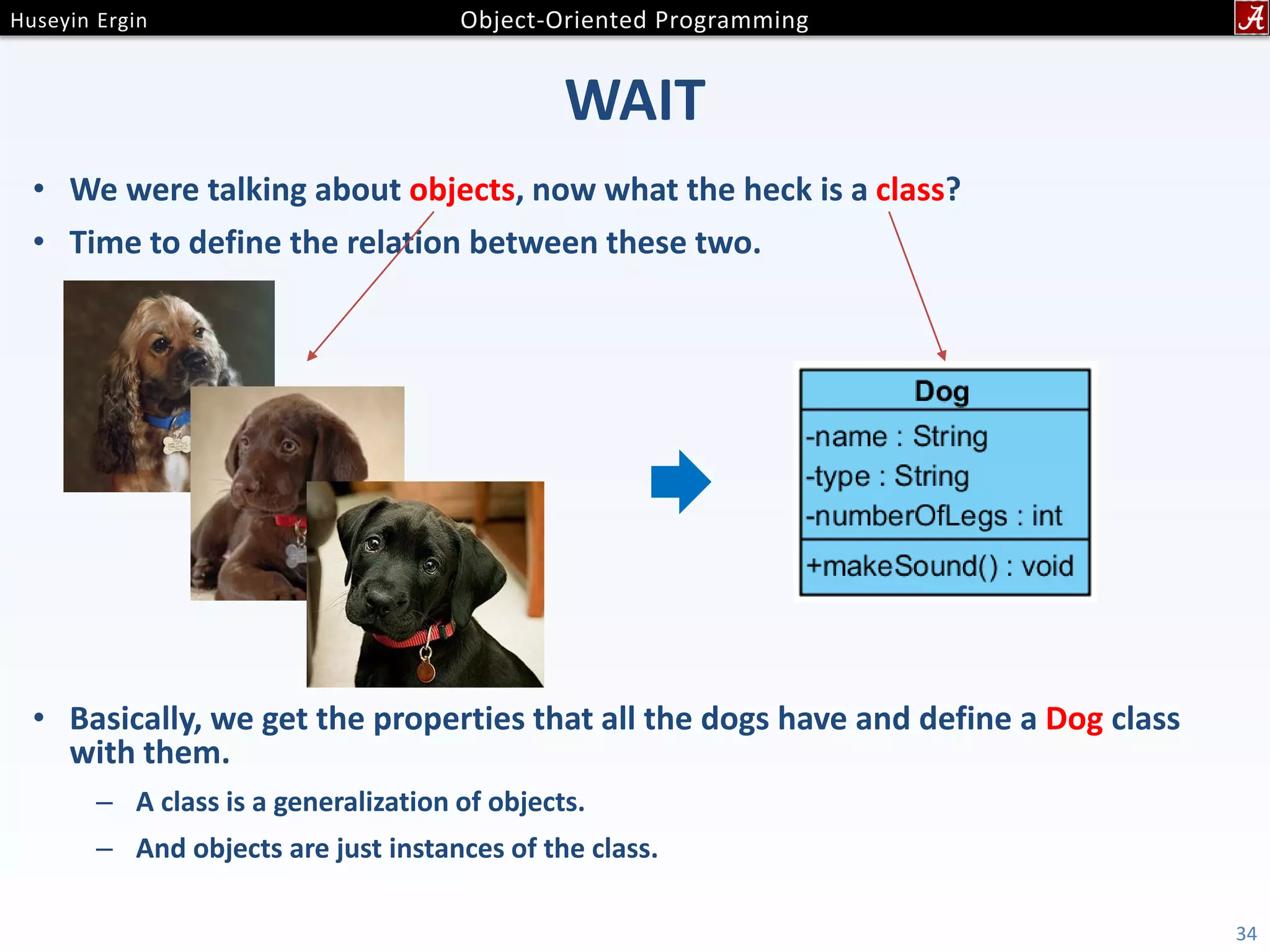 WAIT • We were talking about objects, now what the heck is a class? • Time to define the relation between these two. • Basically, we get the properties that all the dogs have and define a Dog class with them. – A class is a generalization of objects. – And objects are just instances of the class. 34 