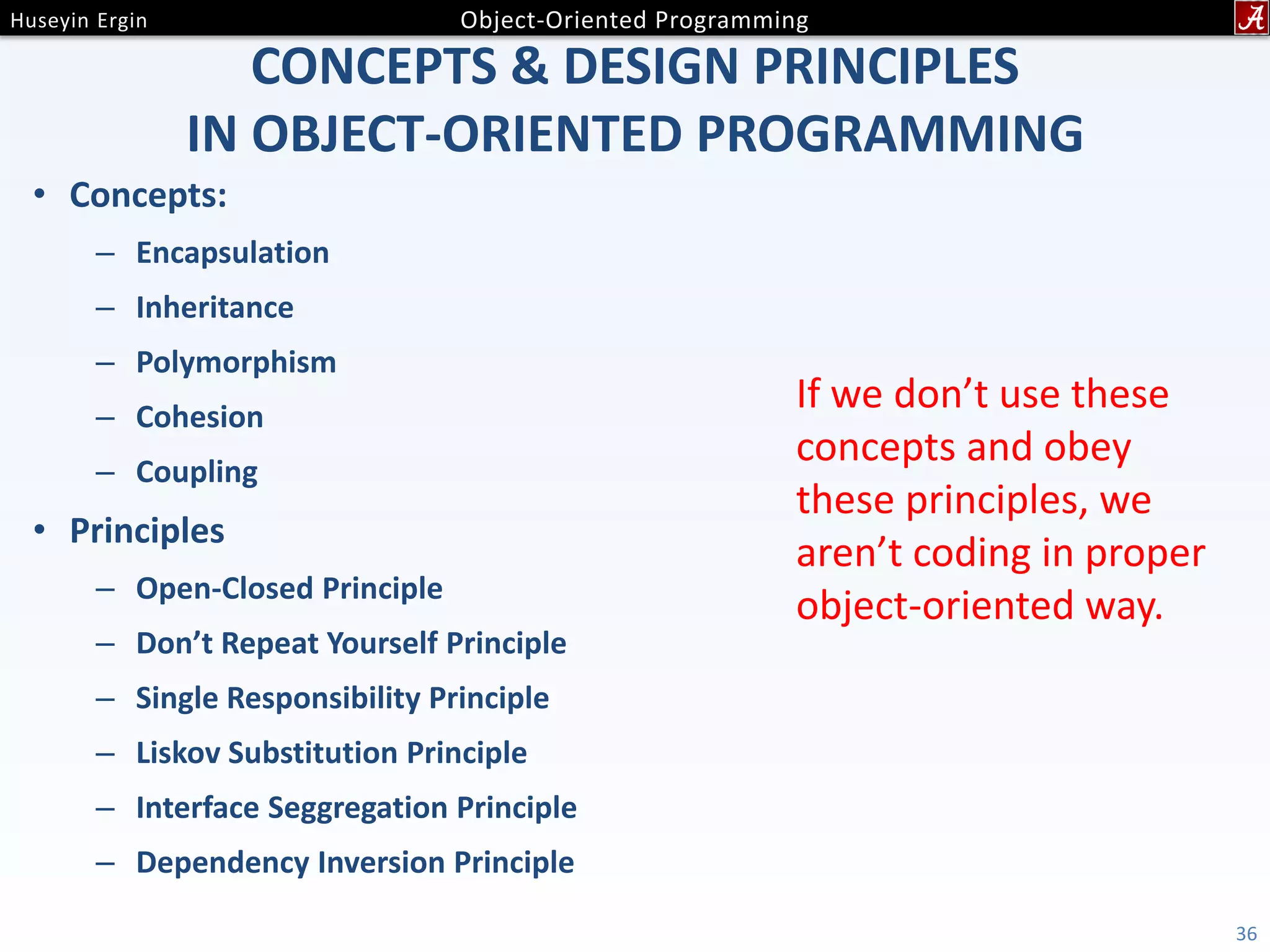 CONCEPTS & DESIGN PRINCIPLES IN OBJECT-ORIENTED PROGRAMMING • Concepts: – Encapsulation – Inheritance – Polymorphism – Cohesion – Coupling • Principles – Open-Closed Principle – Don’t Repeat Yourself Principle – Single Responsibility Principle – Liskov Substitution Principle – Interface Seggregation Principle – Dependency Inversion Principle 36 If we don’t use these concepts and obey these principles, we aren’t coding in proper object-oriented way. 