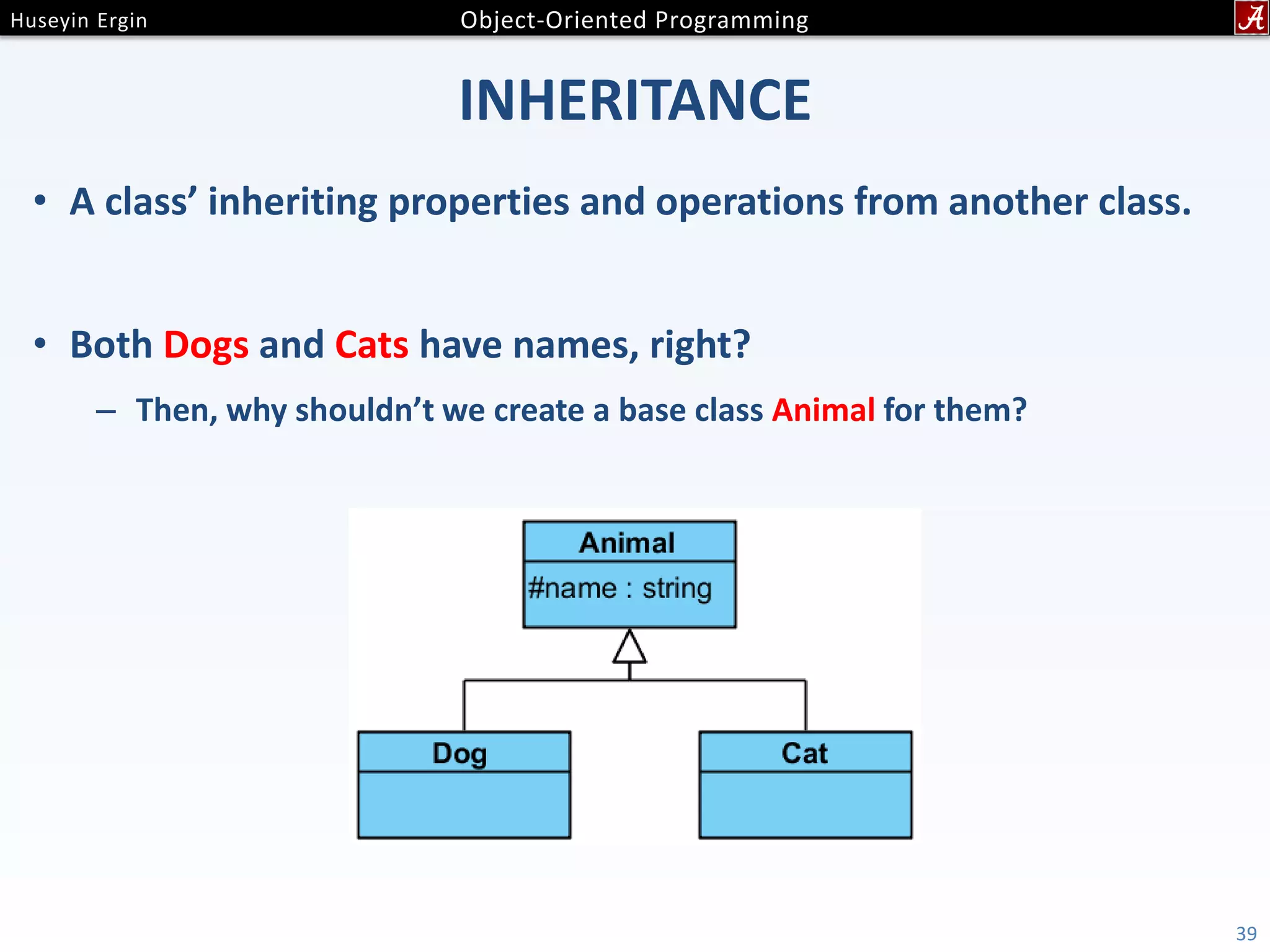 INHERITANCE • A class’ inheriting properties and operations from another class. • Both Dogs and Cats have names, right? – Then, why shouldn’t we create a base class Animal for them? 39 