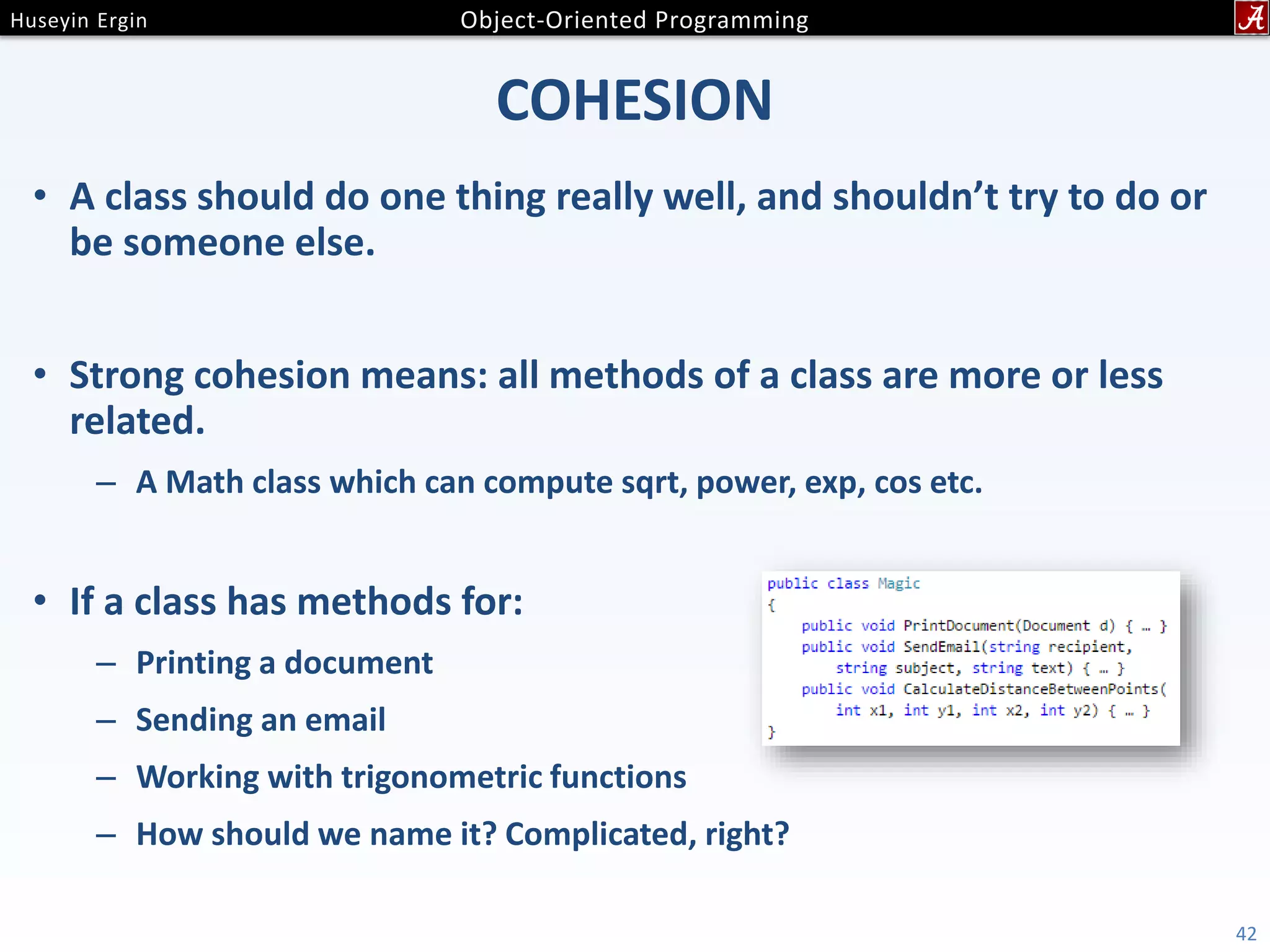 COHESION • A class should do one thing really well, and shouldn’t try to do or be someone else. • Strong cohesion means: all methods of a class are more or less related. – A Math class which can compute sqrt, power, exp, cos etc. • If a class has methods for: – Printing a document – Sending an email – Working with trigonometric functions – How should we name it? Complicated, right? 42 