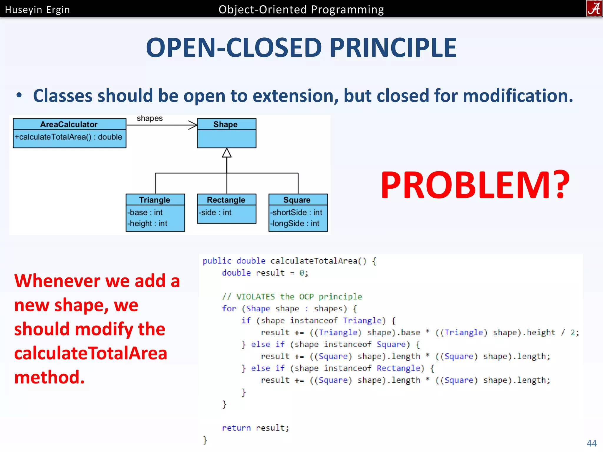 OPEN-CLOSED PRINCIPLE • Classes should be open to extension, but closed for modification. 44 PROBLEM? Whenever we add a new shape, we should modify the calculateTotalArea method. 