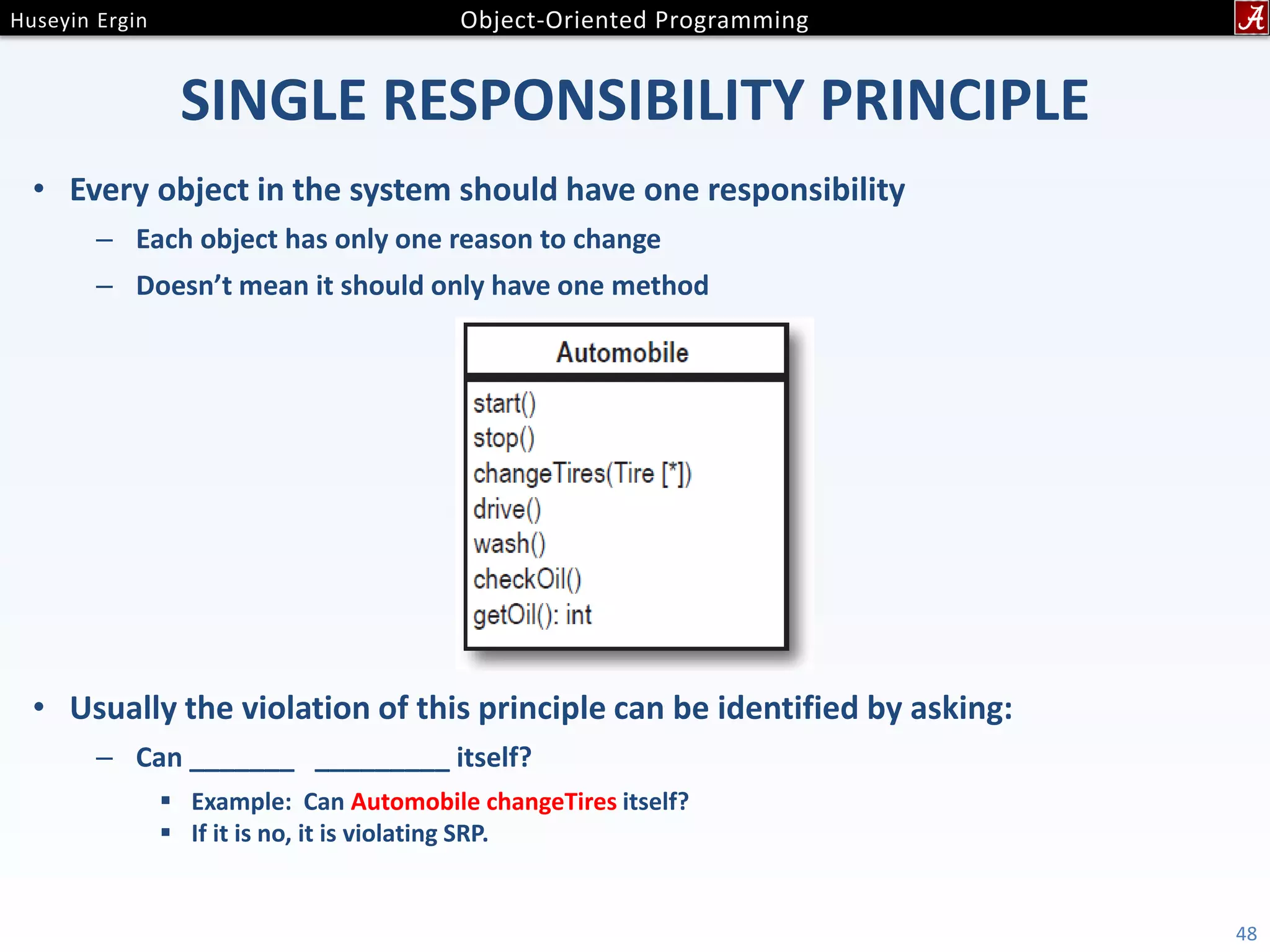 SINGLE RESPONSIBILITY PRINCIPLE • Every object in the system should have one responsibility – Each object has only one reason to change – Doesn’t mean it should only have one method • Usually the violation of this principle can be identified by asking: – Can _______ _________ itself?  Example: Can Automobile changeTires itself?  If it is no, it is violating SRP. 48 