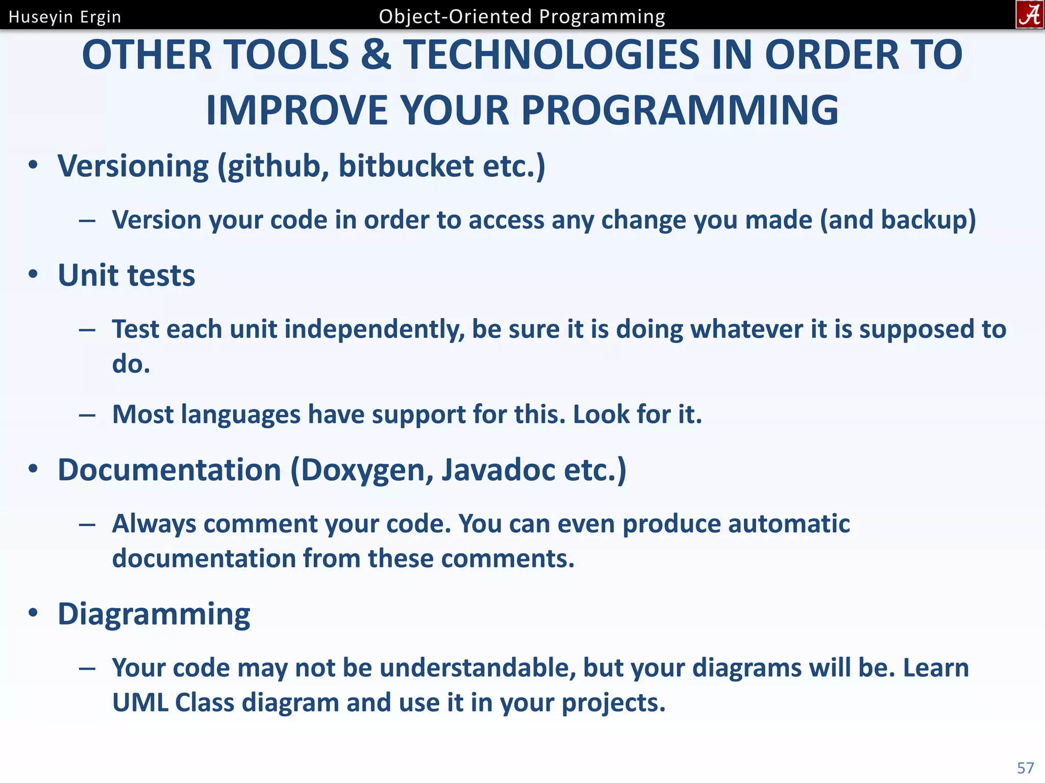OTHER TOOLS & TECHNOLOGIES IN ORDER TO IMPROVE YOUR PROGRAMMING • Versioning (github, bitbucket etc.) – Version your code in order to access any change you made (and backup) • Unit tests – Test each unit independently, be sure it is doing whatever it is supposed to do. – Most languages have support for this. Look for it. • Documentation (Doxygen, Javadoc etc.) – Always comment your code. You can even produce automatic documentation from these comments. • Diagramming – Your code may not be understandable, but your diagrams will be. Learn UML Class diagram and use it in your projects. 57 