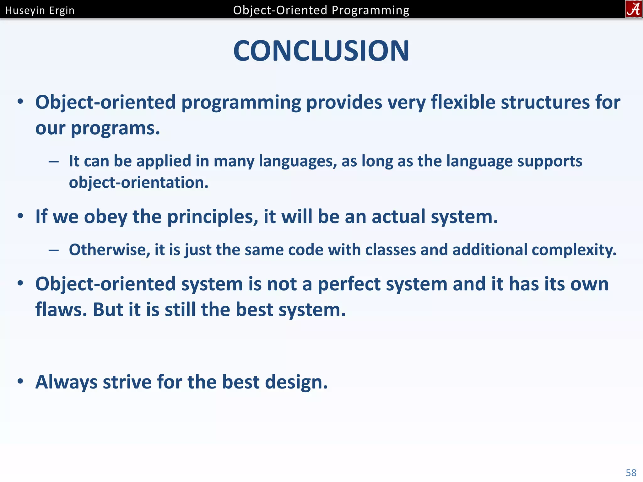 CONCLUSION • Object-oriented programming provides very flexible structures for our programs. – It can be applied in many languages, as long as the language supports object-orientation. • If we obey the principles, it will be an actual system. – Otherwise, it is just the same code with classes and additional complexity. • Object-oriented system is not a perfect system and it has its own flaws. But it is still the best system. • Always strive for the best design. 58 