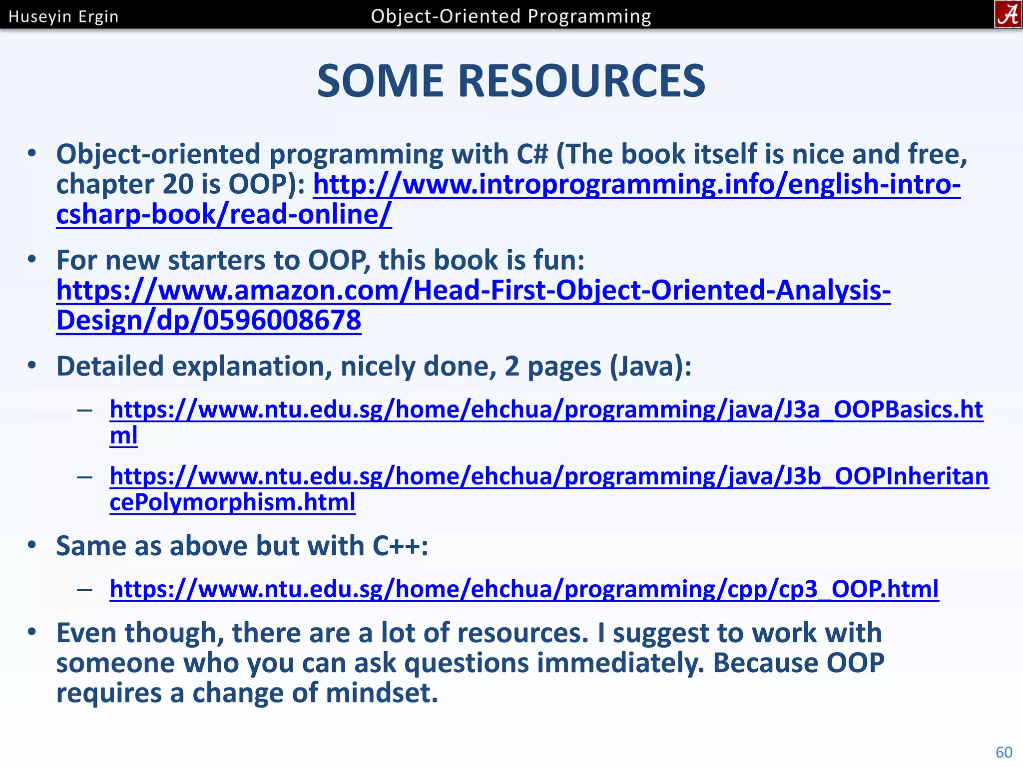 SOME RESOURCES • Object-oriented programming with C# (The book itself is nice and free, chapter 20 is OOP): http://www.introprogramming.info/english-intro- csharp-book/read-online/ • For new starters to OOP, this book is fun: https://www.amazon.com/Head-First-Object-Oriented-Analysis- Design/dp/0596008678 • Detailed explanation, nicely done, 2 pages (Java): – https://www.ntu.edu.sg/home/ehchua/programming/java/J3a_OOPBasics.ht ml – https://www.ntu.edu.sg/home/ehchua/programming/java/J3b_OOPInheritan cePolymorphism.html • Same as above but with C++: – https://www.ntu.edu.sg/home/ehchua/programming/cpp/cp3_OOP.html • Even though, there are a lot of resources. I suggest to work with someone who you can ask questions immediately. Because OOP requires a change of mindset. 60 