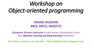 Workshop on
Object-oriented programming
FAHAD HUSSAIN
MCS, MSCS, DAE(CIT)
Computer Science Instructor of well known international Center
Also, Machine Learning and Deep learning Practitioner
For further assistance, code and slide https://fahadhussaincs.blogspot.com/
 