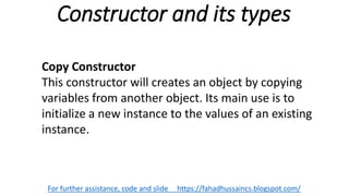 Constructor and its types
For further assistance, code and slide https://fahadhussaincs.blogspot.com/
Copy Constructor
This constructor will creates an object by copying
variables from another object. Its main use is to
initialize a new instance to the values of an existing
instance.
 
