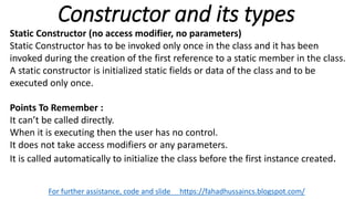 Constructor and its types
For further assistance, code and slide https://fahadhussaincs.blogspot.com/
Static Constructor (no access modifier, no parameters)
Static Constructor has to be invoked only once in the class and it has been
invoked during the creation of the first reference to a static member in the class.
A static constructor is initialized static fields or data of the class and to be
executed only once.
Points To Remember :
It can’t be called directly.
When it is executing then the user has no control.
It does not take access modifiers or any parameters.
It is called automatically to initialize the class before the first instance created.
 