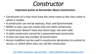 Constructor
For further assistance, code and slide https://fahadhussaincs.blogspot.com/
Important points to Remember About Constructors
• Constructor of a class must have the same name as the class name in
which it resides.
• A constructor can not be abstract, final, and Synchronized.
• Within a class, you can create only one static constructor.
• A constructor doesn’t have any return type, not even void.
• A static constructor cannot be a parameterized constructor.
• A class can have any number of constructors.
• Access modifiers can be used in constructor declaration to control its
access i.e. which other class can call the constructor.
 