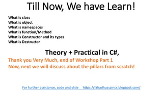 Till Now, We have Learn!
For further assistance, code and slide https://fahadhussaincs.blogspot.com/
What is class
What is object
What is namespaces
What is function/Method
What is Constructor and its types
What is Destructor
Theory + Practical in C#,
Thank you Very Much, end of Workshop Part 1
Now, next we will discuss about the pillars from scratch!
 