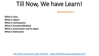 Till Now, We have Learn!
For further assistance, code and slide https://fahadhussaincs.blogspot.com/
What is class
What is object
What is namespaces
What is function/Method
What is Constructor and its types
What is Destructor
Workshop Part 1
 