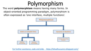Polymorphism
For further assistance, code and slide https://fahadhussaincs.blogspot.com/
The word polymorphism means having many forms. In
object-oriented programming paradigm, polymorphism is
often expressed as 'one interface, multiple functions’.
 