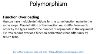 Polymorphism
For further assistance, code and slide https://fahadhussaincs.blogspot.com/
Function Overloading
You can have multiple definitions for the same function name in the
same scope. The definition of the function must differ from each
other by the types and/or the number of arguments in the argument
list. You cannot overload function declarations that differ only by
return type.
 