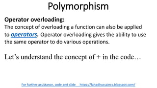 Polymorphism
For further assistance, code and slide https://fahadhussaincs.blogspot.com/
Operator overloading:
The concept of overloading a function can also be applied
to operators. Operator overloading gives the ability to use
the same operator to do various operations.
Let’s understand the concept of + in the code…
 