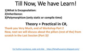Till Now, We have Learn!
For further assistance, code and slide https://fahadhussaincs.blogspot.com/
1)What is Encapsulation:
2)Inheritance:
3)Polymorphism (only static or compile time)
Theory + Practical in C#,
Thank you Very Much, end of Workshop Part 2
Now, next we will discuss about the pillars (rest of the) from
scratch in the Last Session (Part 3)!
 