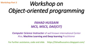 Workshop on
Object-oriented programming
FAHAD HUSSAIN
MCS, MSCS, DAE(CIT)
Computer Science Instructor of well known international Center
Also, Machine Learning and Deep learning Practitioner
For further assistance, code and slide https://fahadhussaincs.blogspot.com/
Workshop Part 3
 