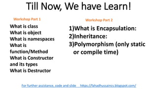 Till Now, We have Learn!
For further assistance, code and slide https://fahadhussaincs.blogspot.com/
What is class
What is object
What is namespaces
What is
function/Method
What is Constructor
and its types
What is Destructor
Workshop Part 1
1)What is Encapsulation:
2)Inheritance:
3)Polymorphism (only static
or compile time)
Workshop Part 2
 