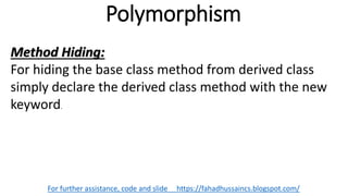 Polymorphism
For further assistance, code and slide https://fahadhussaincs.blogspot.com/
Method Hiding:
For hiding the base class method from derived class
simply declare the derived class method with the new
keyword.
 