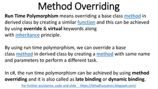 Method Overriding
For further assistance, code and slide https://fahadhussaincs.blogspot.com/
Run Time Polymorphism means overriding a base class method in
derived class by creating a similar function and this can be achieved
by using override & virtual keywords along
with inheritance principle.
By using run time polymorphism, we can override a base
class method in derived class by creating a method with same name
and parameters to perform a different task.
In c#, the run time polymorphism can be achieved by using method
overriding and it is also called as late binding or dynamic binding.
 
