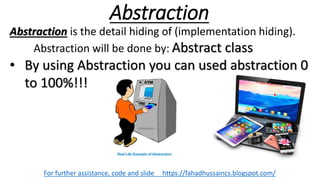 Abstraction
For further assistance, code and slide https://fahadhussaincs.blogspot.com/
Abstraction is the detail hiding of (implementation hiding).
Abstraction will be done by: Abstract class
• By using Abstraction you can used abstraction 0
to 100%!!!
 