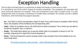 Exception Handling
For further assistance, code and slide https://fahadhussaincs.blogspot.com/
 try – A try block is used to encapsulate a region of code. If any code throws an exception within that try
block, the exception will be handled by the corresponding catch.
 catch – When an exception occurs, the Catch block of code is executed. This is where you are able to
handle the exception, log it, or ignore it.
 finally – The finally block allows you to execute certain code if an exception is thrown or not. For
example, disposing of an object that must be disposed of.
 throw – The throw keyword is used to actually create a new exception that is the bubbled up to a try
catch finally block.
The try catch and finally block is a mechanism to detect and handle run-time errors in code.
It is provided by one of the built-in classes for common exceptions. The exceptions are anomalies that
occur during the execution of a program. They can be because of user, logic or system errors. If a user
(programmer) does not provide a mechanism to handle these anomalies, the compiler provide a default
mechanism, which terminates the program execution.
 