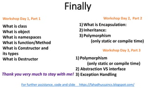 Finally
For further assistance, code and slide https://fahadhussaincs.blogspot.com/
What is class
What is object
What is namespaces
What is function/Method
What is Constructor and
its types
What is Destructor
Workshop Day 1, Part 1
1)What is Encapsulation:
2)Inheritance:
3)Polymorphism
(only static or compile time)
Workshop Day 2, Part 2
1)Polymorphism
(only static or compile time)
2) Abstraction VS interface
3) Exception Handling
Workshop Day 3, Part 3
Thank you very much to stay with me!
 