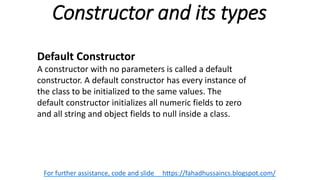 Constructor and its types
For further assistance, code and slide https://fahadhussaincs.blogspot.com/
Default Constructor
A constructor with no parameters is called a default
constructor. A default constructor has every instance of
the class to be initialized to the same values. The
default constructor initializes all numeric fields to zero
and all string and object fields to null inside a class.
 