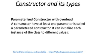 Constructor and its types
For further assistance, code and slide https://fahadhussaincs.blogspot.com/
Parameterized Constructor with overload
A constructor have at least one parameter is called
a parametrized constructor. It can initialize each
instance of the class to different values.
 
