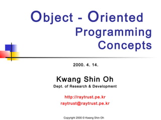 Object - Oriented
Programming
Concepts
2000. 4. 14.
Kwang Shin Oh
Dept. of Research & Development
http://raytrust.pe.kr
raytrust@raytrust.pe.kr
Copyright 2000 © Kwang Shin Oh
 